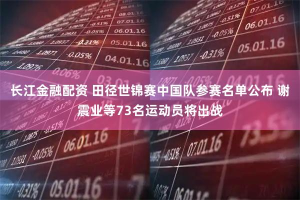 长江金融配资 田径世锦赛中国队参赛名单公布 谢震业等73名运动员将出战