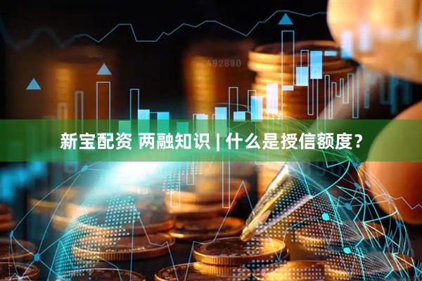 新宝配资 两融知识 | 什么是授信额度？