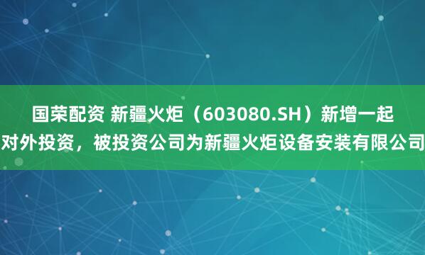 国荣配资 新疆火炬（603080.SH）新增一起对外投资，被投资公司为新疆火炬设备安装有限公司