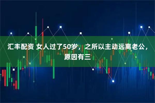汇丰配资 女人过了50岁，之所以主动远离老公，原因有三