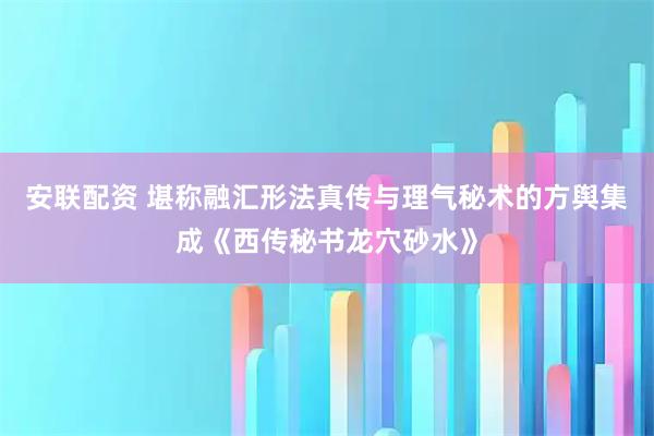 安联配资 堪称融汇形法真传与理气秘术的方舆集成《西传秘书龙穴砂水》