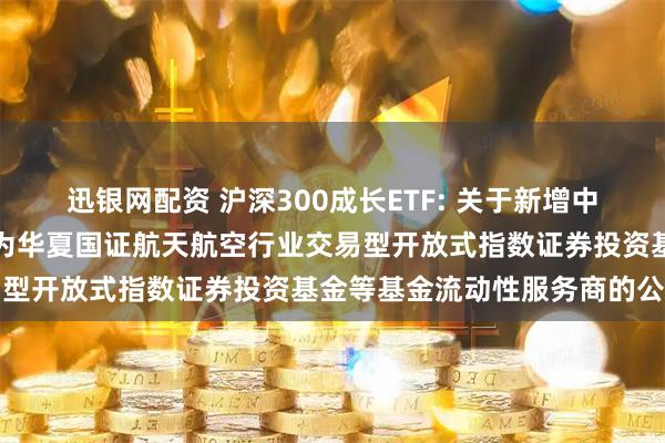 迅银网配资 沪深300成长ETF: 关于新增中国银河证券股份有限公司为华夏国证航天航空行业交易型开放式指数证券投资基金等基金流动性服务商的公告