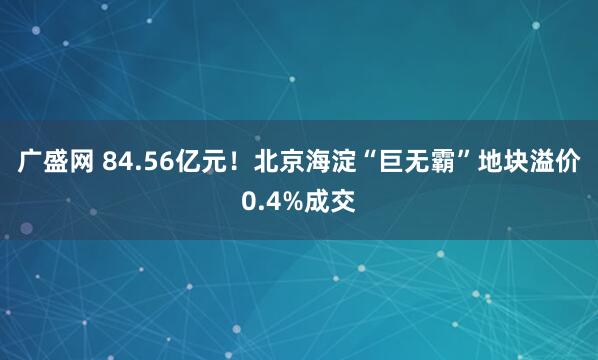 广盛网 84.56亿元！北京海淀“巨无霸”地块溢价0.4%成交