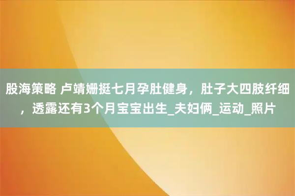 股海策略 卢靖姗挺七月孕肚健身，肚子大四肢纤细，透露还有3个月宝宝出生_夫妇俩_运动_照片