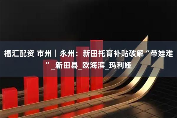 福汇配资 市州｜永州：新田托育补贴破解“带娃难”_新田县_欧海滨_玛利娅