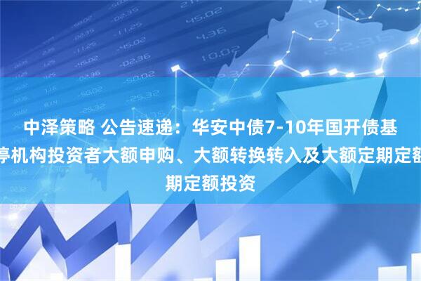 中泽策略 公告速递：华安中债7-10年国开债基金暂停机构投资者大额申购、大额转换转入及大额定期定额投资