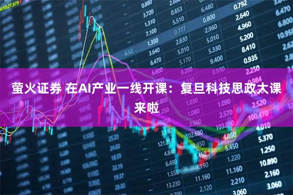 萤火证券 在AI产业一线开课：复旦科技思政大课来啦