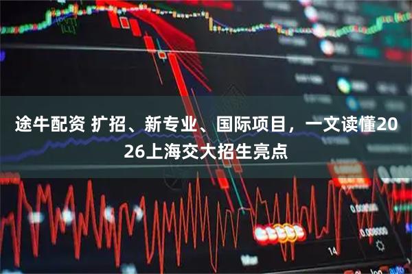 途牛配资 扩招、新专业、国际项目，一文读懂2026上海交大招生亮点