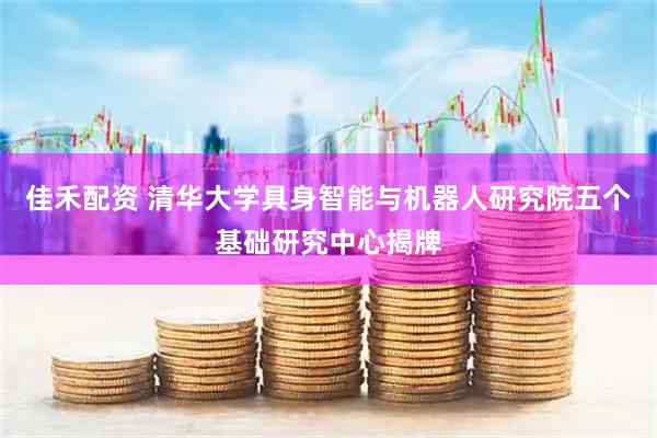 佳禾配资 清华大学具身智能与机器人研究院五个基础研究中心揭牌